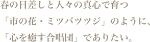 春の日差しと人々の真心で育つ「市の花・ミツバツツジ」のように、「心を癒す合唱団」でありたい。