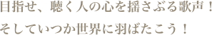 目指せ、聴く人の心を揺さぶる歌声!そしていつか世界に羽ばたこう!